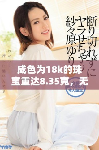 成色為18k的珠寶重達(dá)8.35克，無與倫比的奢華之選