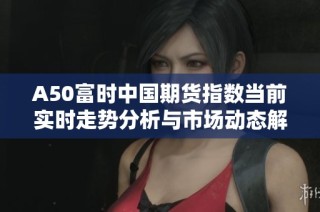 A50富時(shí)中國期貨指數(shù)當(dāng)前實(shí)時(shí)走勢分析與市場動(dòng)態(tài)解讀