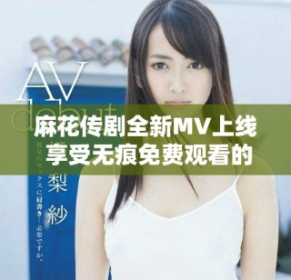 麻花傳劇全新MV上線 享受無痕免費觀看的精彩內(nèi)容