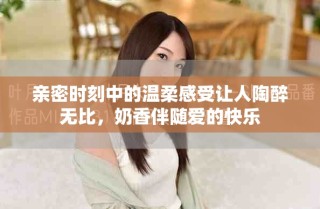 親密時(shí)刻中的溫柔感受讓人陶醉無(wú)比，奶香伴隨愛(ài)的快樂(lè)