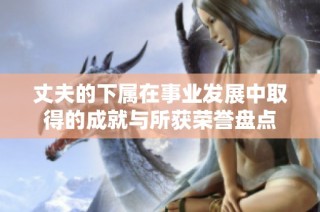 丈夫的下屬在事業(yè)發(fā)展中取得的成就與所獲榮譽(yù)盤(pán)點(diǎn)