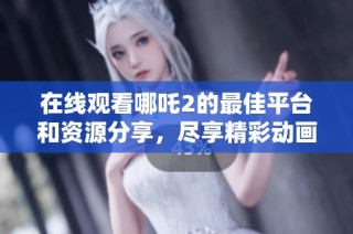 在線觀看哪吒2的最佳平臺(tái)和資源分享，盡享精彩動(dòng)畫盛宴