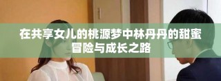 在共享女兒的桃源夢(mèng)中林丹丹的甜蜜冒險(xiǎn)與成長(zhǎng)之路