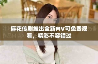 麻花傳劇推出全新MV可免費(fèi)觀看，精彩不容錯(cuò)過