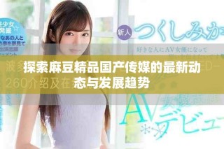 探索麻豆精品國產(chǎn)傳媒的最新動態(tài)與發(fā)展趨勢
