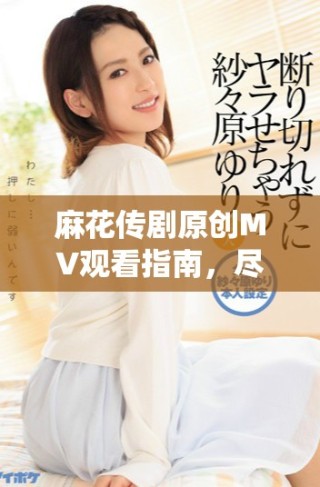 麻花傳劇原創(chuàng)MV觀看指南，盡享天美精彩演繹