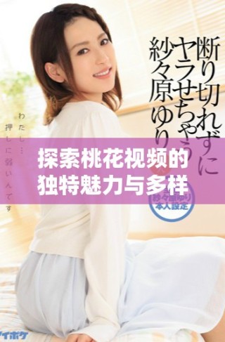 探索桃花視頻的獨特魅力與多樣內容，帶你走進新視界