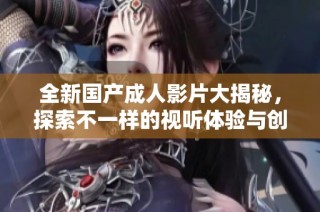 全新國產(chǎn)成人影片大揭秘，探索不一樣的視聽體驗與創(chuàng)意內(nèi)容