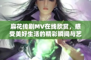 麻花傳劇MV在線欣賞，感受美好生活的精彩瞬間與藝術魅力