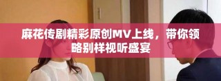 麻花傳劇精彩原創(chuàng)MV上線，帶你領(lǐng)略別樣視聽盛宴