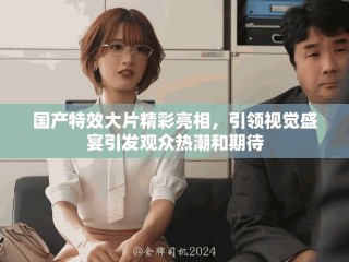 國產(chǎn)特效大片精彩亮相，引領(lǐng)視覺盛宴引發(fā)觀眾熱潮和期待