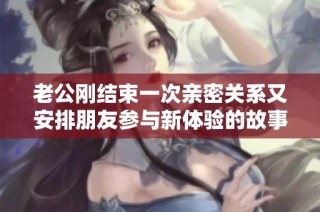 老公剛結(jié)束一次親密關(guān)系又安排朋友參與新體驗的故事