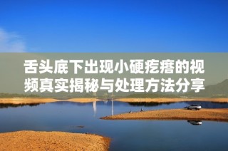 舌頭底下出現(xiàn)小硬疙瘩的視頻真實(shí)揭秘與處理方法分享