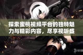 探索蜜桃視頻平臺的獨特魅力與精彩內(nèi)容，盡享視聽盛宴