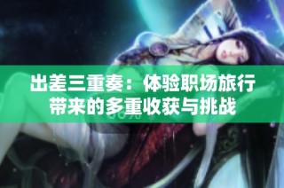 出差三重奏：體驗(yàn)職場旅行帶來的多重收獲與挑戰(zhàn)
