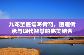 九龍圣醫(yī)譜寫傳奇，醫(yī)道傳承與現(xiàn)代智慧的完美結(jié)合