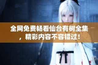 全網(wǎng)免費(fèi)暢看仙臺(tái)有樹(shù)全集，精彩內(nèi)容不容錯(cuò)過(guò)！
