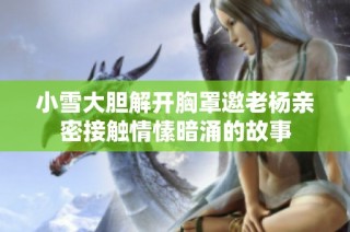 小雪大膽解開胸罩邀老楊親密接觸情愫暗涌的故事