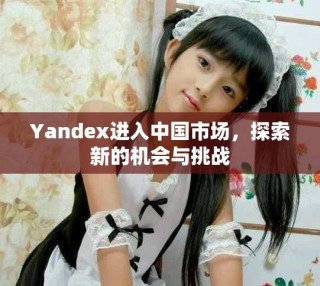 Yandex進(jìn)入中國(guó)市場(chǎng)，探索新的機(jī)會(huì)與挑戰(zhàn)