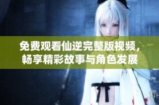 免費觀看仙逆完整版視頻，暢享精彩故事與角色發(fā)展