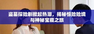 盜墓探險(xiǎn)劇掀起熱潮，揭秘驚險(xiǎn)險(xiǎn)境與神秘寶藏之旅