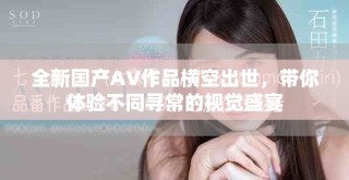 全新國產AV作品橫空出世，帶你體驗不同尋常的視覺盛宴