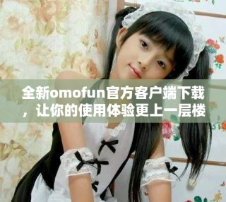 全新omofun官方客戶端下載，讓你的使用體驗更上一層樓