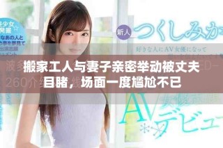 搬家工人與妻子親密舉動被丈夫目睹，場面一度尷尬不已