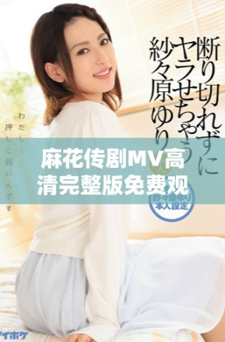 麻花傳劇MV高清完整版免費(fèi)觀看，暢享美好生活的樂趣