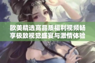歐美精選高品質(zhì)福利視頻暢享極致視覺盛宴與激情體驗(yàn)