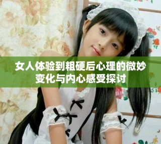 女人體驗(yàn)到粗硬后心理的微妙變化與內(nèi)心感受探討