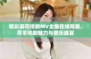 精彩麻花傳劇MV全集在線觀看，盡享戲劇魅力與音樂(lè)盛宴