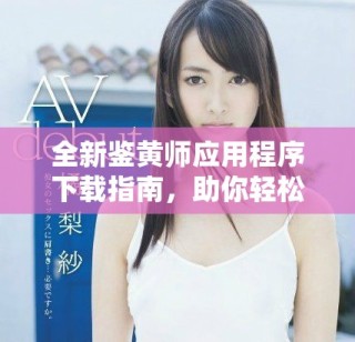 全新鑒黃師應(yīng)用程序下載指南，助你輕松識(shí)別不當(dāng)內(nèi)容