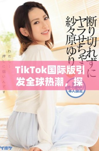 TikTok國際版引發(fā)全球熱潮，探索短視頻新時代的魅力