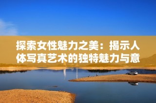 探索女性魅力之美：揭示人體寫真藝術(shù)的獨(dú)特魅力與意義