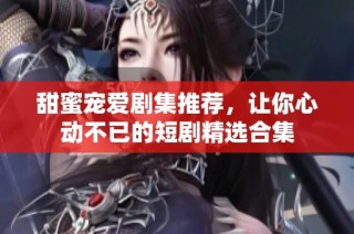 甜蜜寵愛劇集推薦，讓你心動不已的短劇精選合集