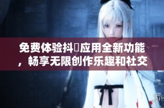 免費(fèi)體驗(yàn)抖抈應(yīng)用全新功能，暢享無限創(chuàng)作樂趣和社交互動