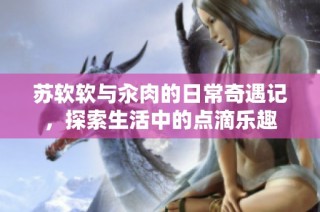 蘇軟軟與汆肉的日常奇遇記，探索生活中的點(diǎn)滴樂(lè)趣