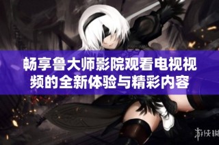 暢享魯大師影院觀看電視視頻的全新體驗與精彩內(nèi)容