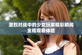 激烈對(duì)戰(zhàn)中的少女玩家精彩瞬間全程觀看體驗(yàn)