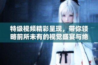 特級視頻精彩呈現(xiàn)，帶你領(lǐng)略前所未有的視覺盛宴與絕妙效果