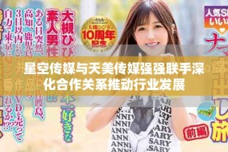 星空傳媒與天美傳媒強強聯(lián)手深化合作關(guān)系推動行業(yè)發(fā)展