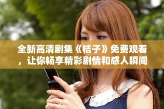 全新高清劇集《桔子》免費觀看，讓你暢享精彩劇情和感人瞬間