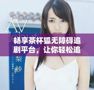 暢享茶杯狐無障礙追劇平臺，讓你輕松追劇不停歇