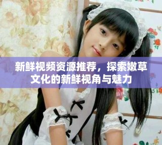 新鮮視頻資源推薦，探索嫩草文化的新鮮視角與魅力