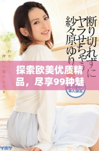 探索歐美優(yōu)質(zhì)精品，盡享99種魅力體驗(yàn)與啪啪樂趣