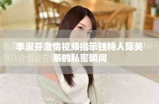 李淑芬激情視頻揭示獨特人際關系的私密瞬間