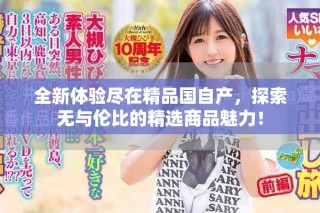 全新體驗(yàn)盡在精品國(guó)自產(chǎn)，探索無(wú)與倫比的精選商品魅力！
