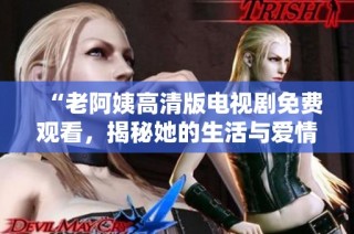 “老阿姨高清版電視劇免費觀看，揭秘她的生活與愛情故事”