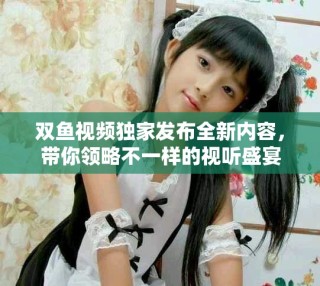 雙魚視頻獨家發(fā)布全新內(nèi)容，帶你領略不一樣的視聽盛宴